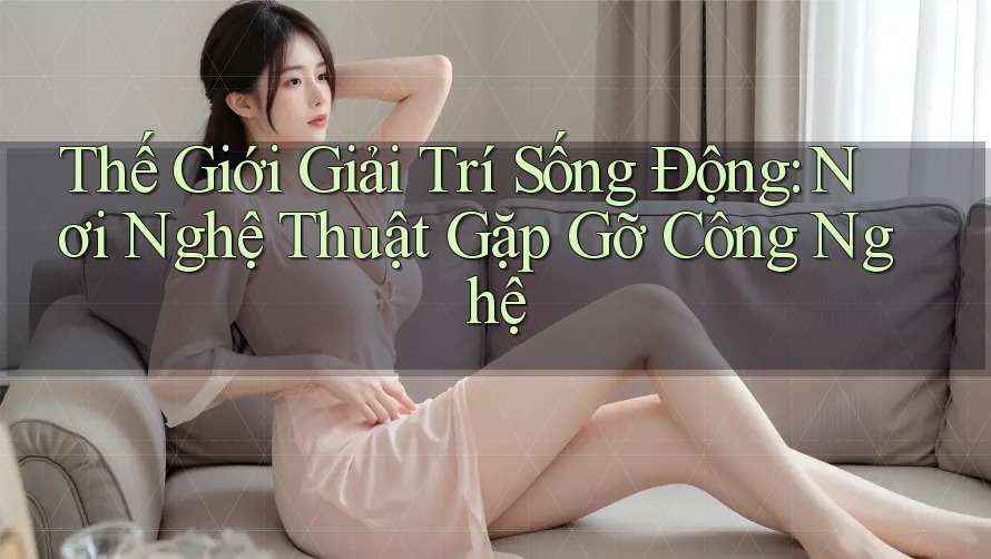 Thế Giới Giải Trí Sống Động: Nơi Nghệ Thuật Gặp Gỡ Công Nghệ Thế Giới Giải Trí Sống Động: Nơi Nghệ Thuật Gặp Gỡ Công Nghệ