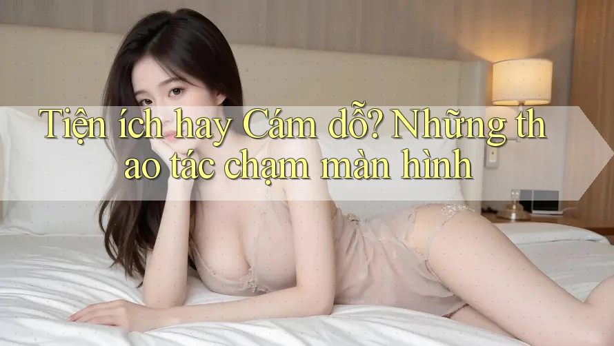 Tiện ích hay Cám dỗ? Những thao tác chạm màn hình