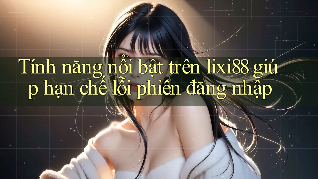 Tính năng nổi bật trên lixi88 giúp hạn chế lỗi phiên đăng nhập