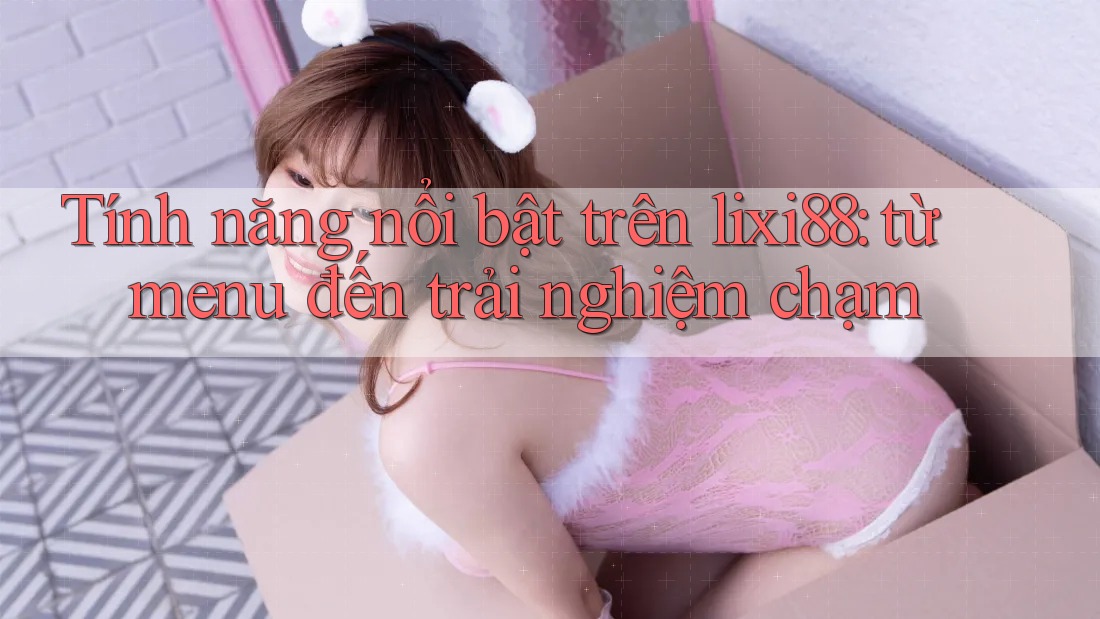 Tính năng nổi bật trên lixi88: từ menu đến trải nghiệm chạm