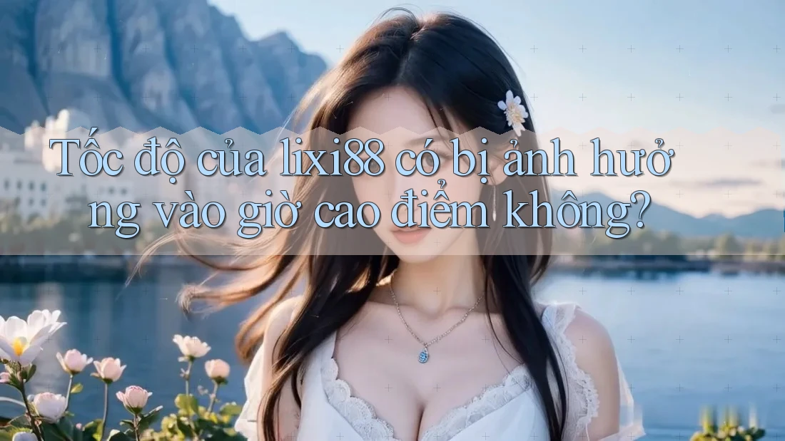 Tốc độ của lixi88 có bị ảnh hưởng vào giờ cao điểm không?