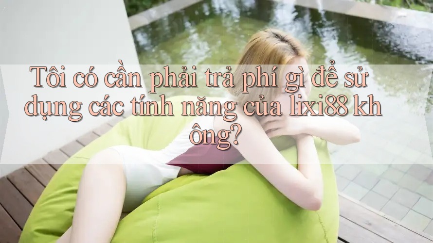 Tôi có cần phải trả phí gì để sử dụng các tính năng của lixi88 không?