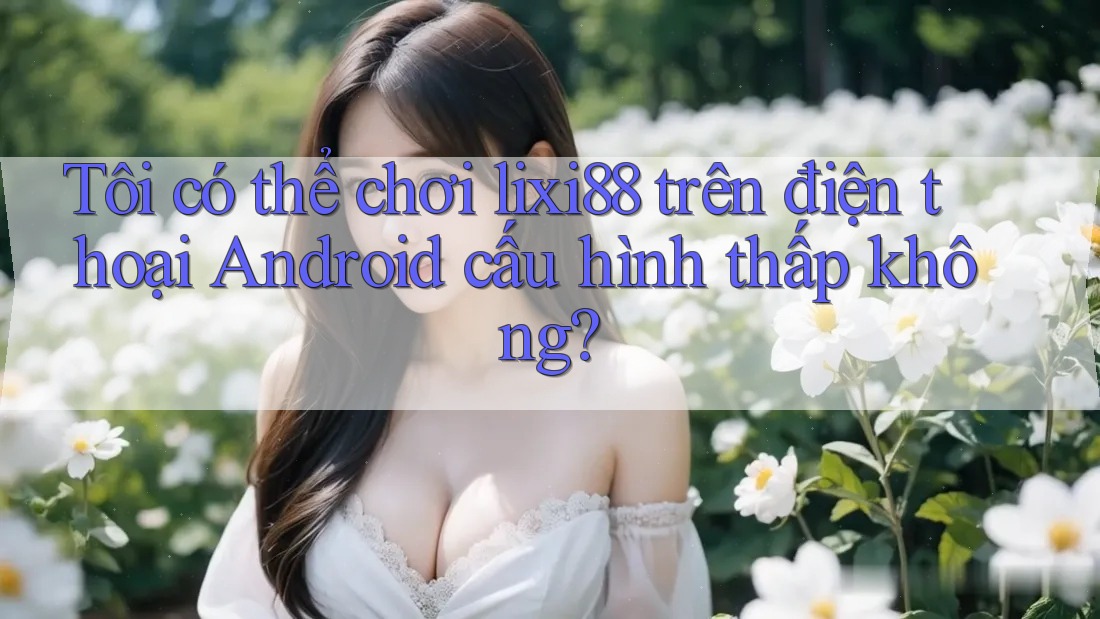 Tôi có thể chơi lixi88 trên điện thoại Android cấu hình thấp không? Tôi có thể chơi lixi88 trên điện thoại Android cấu hình thấp không?