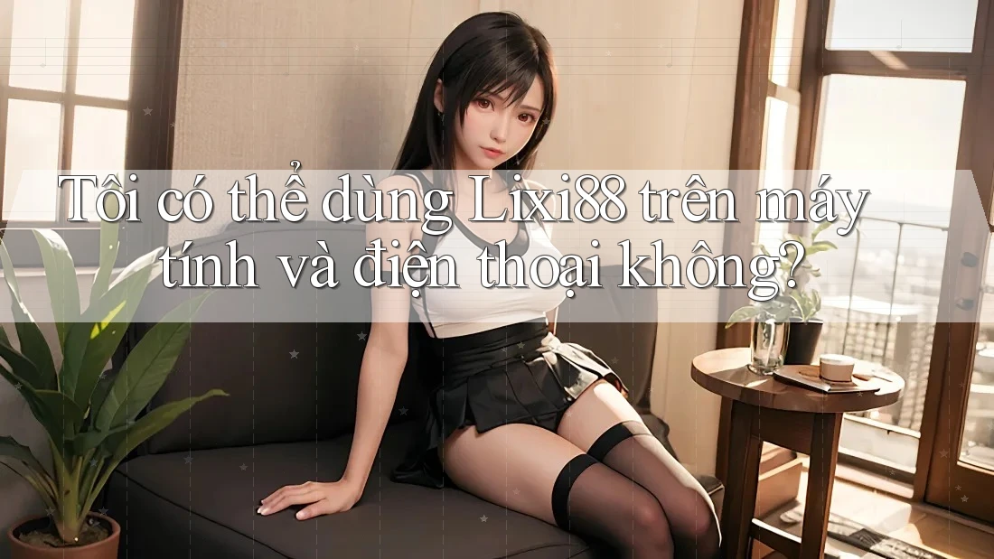 Tôi có thể dùng Lixi88 trên máy tính và điện thoại không? Tôi có thể dùng Lixi88 trên máy tính và điện thoại không?