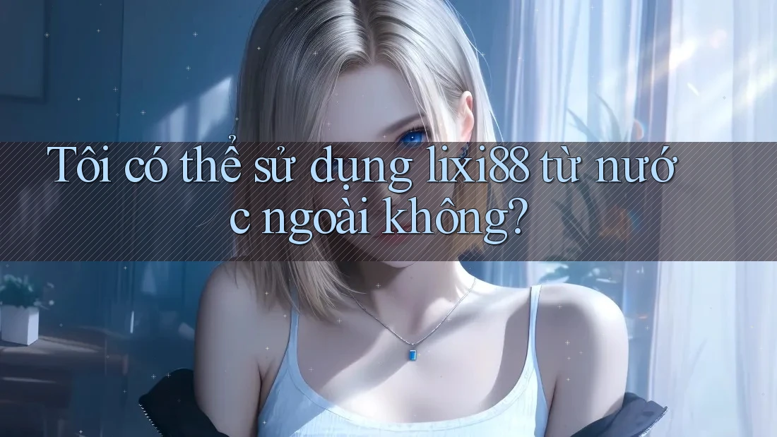Tôi có thể sử dụng lixi88 từ nước ngoài không?