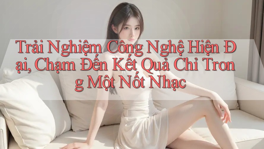 Trải Nghiệm Công Nghệ Hiện Đại, Chạm Đến Kết Quả Chỉ Trong Một Nốt Nhạc
