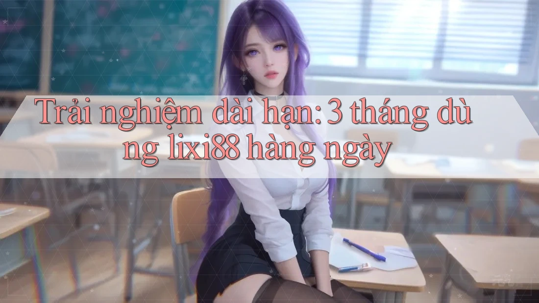 Trải nghiệm dài hạn: 3 tháng dùng lixi88 hàng ngày