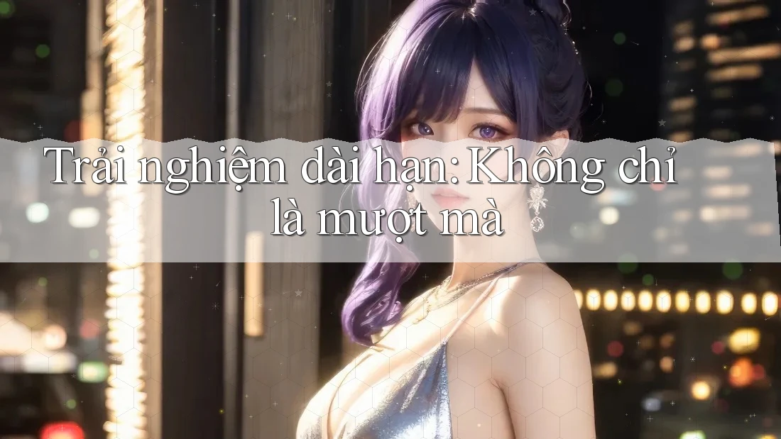Trải nghiệm dài hạn: Không chỉ là mượt mà