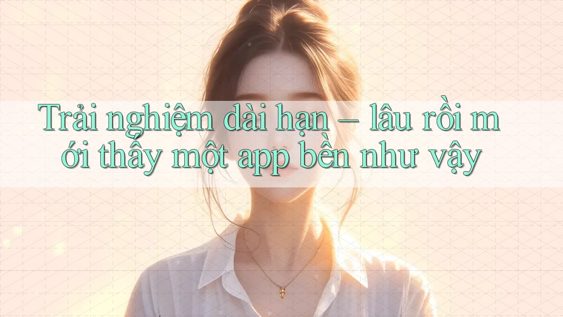 Trải nghiệm dài hạn – lâu rồi mới thấy một app bền như vậy