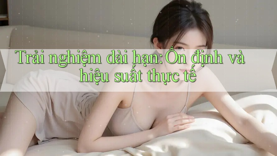 Trải nghiệm dài hạn: Ổn định và hiệu suất thực tế
