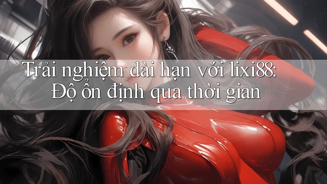 Trải nghiệm dài hạn với lixi88: Độ ổn định qua thời gian
