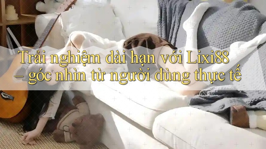 Trải nghiệm dài hạn với Lixi88 – góc nhìn từ người dùng thực tế