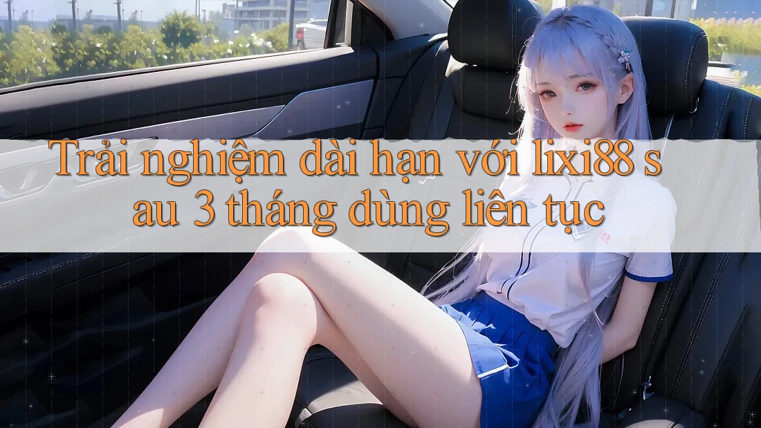 Trải nghiệm dài hạn với lixi88 sau 3 tháng dùng liên tục