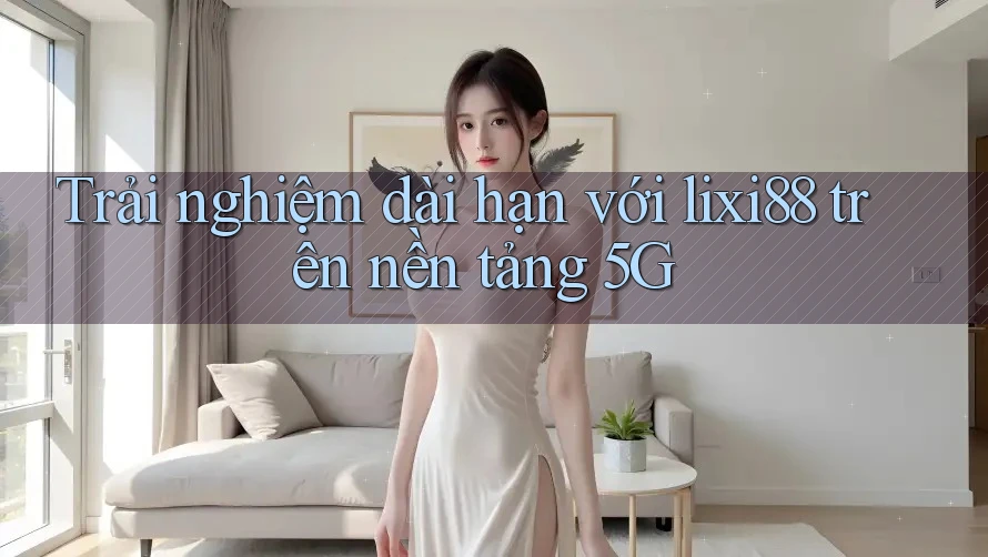 Trải nghiệm dài hạn với lixi88 trên nền tảng 5G Trải nghiệm dài hạn với lixi88 trên nền tảng 5G