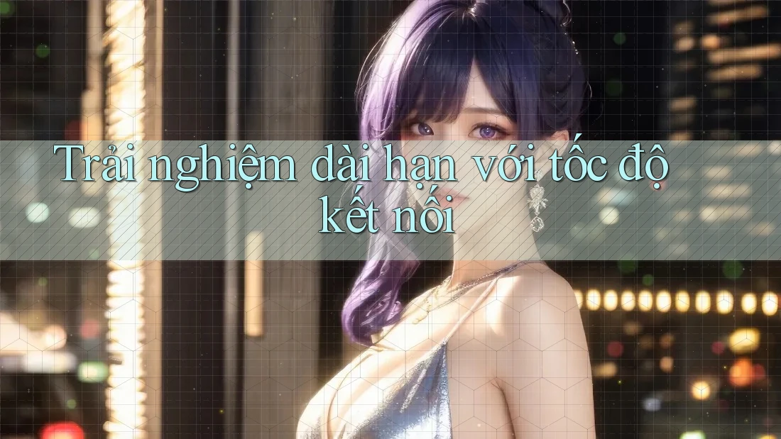 Trải nghiệm dài hạn với tốc độ kết nối