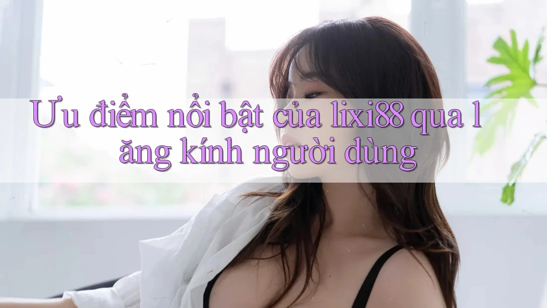 Ưu điểm nổi bật của lixi88 qua lăng kính người dùng Ưu điểm nổi bật của lixi88 qua lăng kính người dùng
