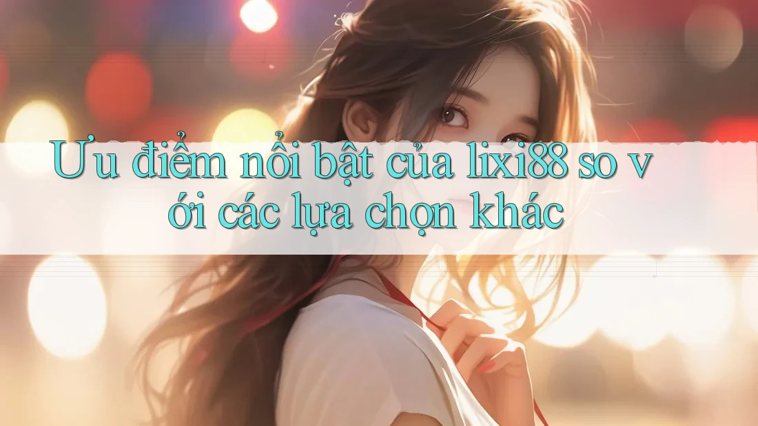 Ưu điểm nổi bật của lixi88 so với các lựa chọn khác
