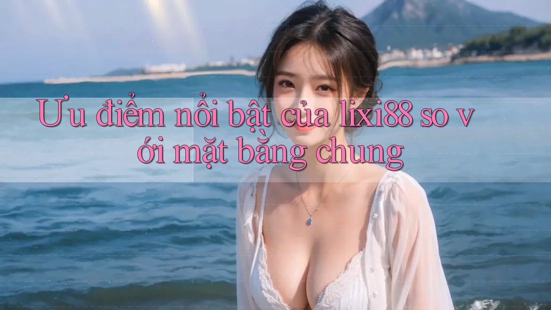 Ưu điểm nổi bật của lixi88 so với mặt bằng chung