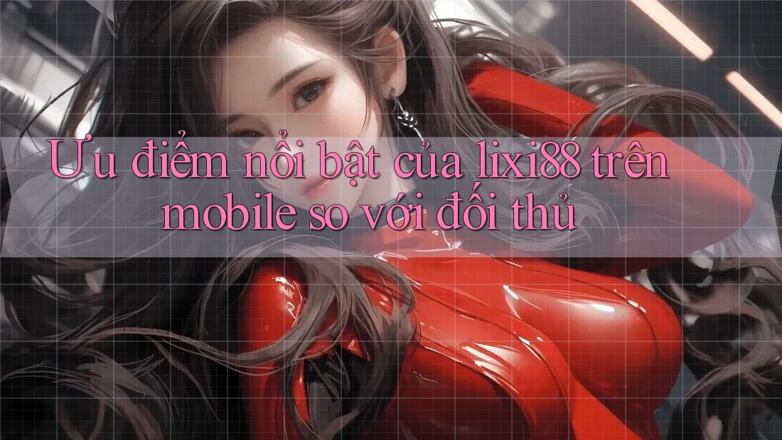 Ưu điểm nổi bật của lixi88 trên mobile so với đối thủ