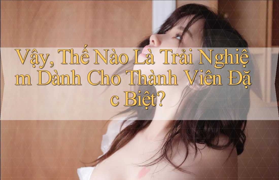 Vậy, Thế Nào Là Trải Nghiệm Dành Cho Thành Viên Đặc Biệt? Vậy, Thế Nào Là Trải Nghiệm Dành Cho Thành Viên Đặc Biệt?