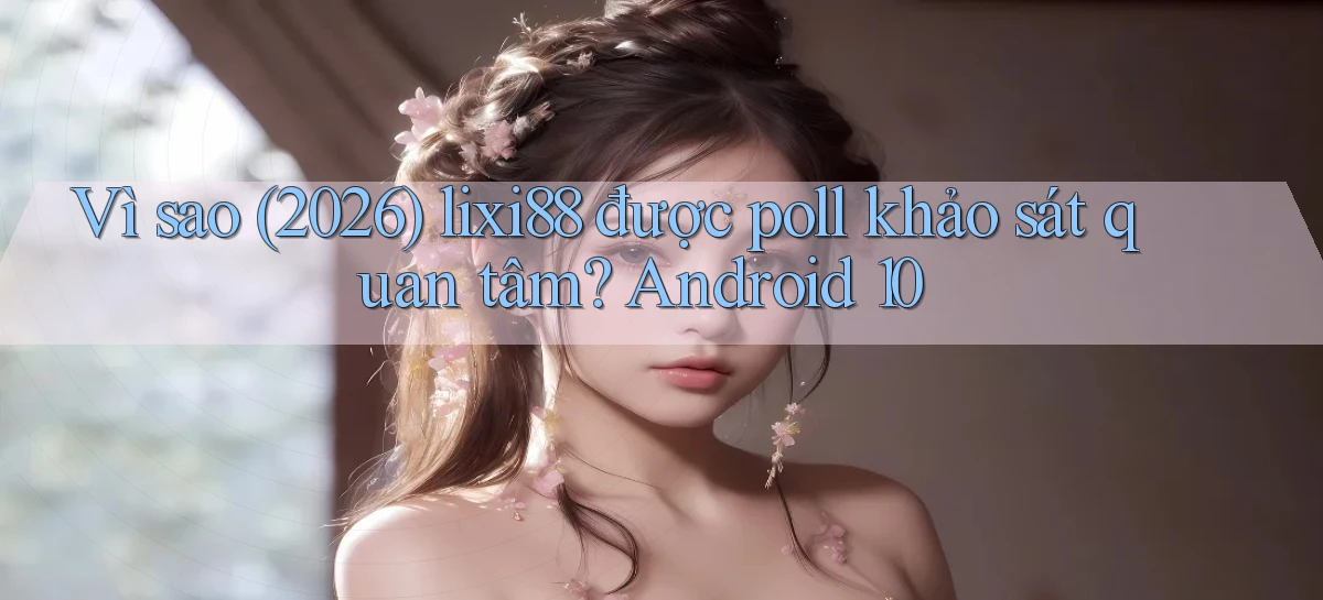 Vì sao (2026) lixi88 được poll khảo sát quan tâm Android 10