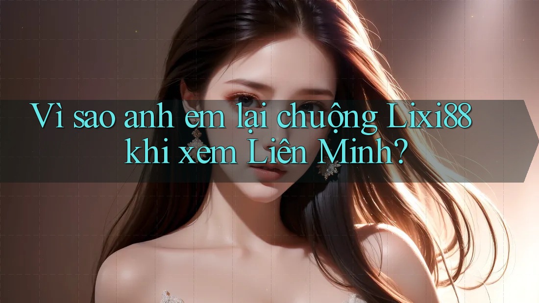 Vì sao anh em lại chuộng Lixi88 khi xem Liên Minh?