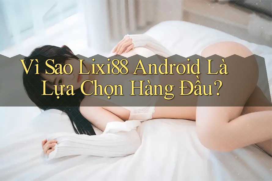 Vì Sao Lixi88 Android Là Lựa Chọn Hàng Đầu?