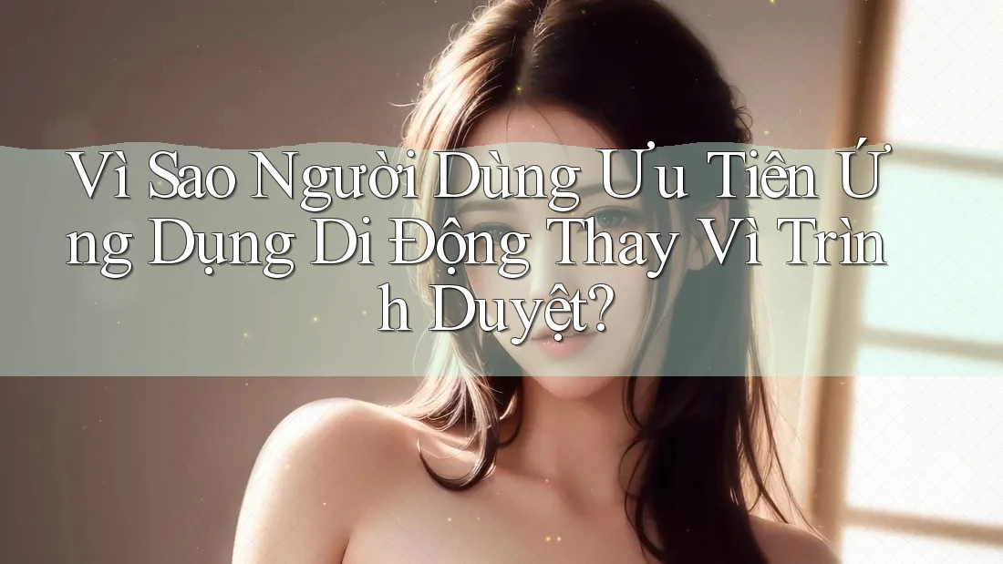 Vì Sao Người Dùng Ưu Tiên Ứng Dụng Di Động Thay Vì Trình Duyệt?